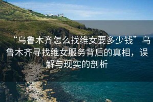 “烏魯木齊怎么找維女要多少錢”烏魯木齊尋找維女服務(wù)背后的真相，誤解與現(xiàn)實(shí)的剖析