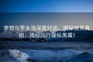 李想與羅永浩深度對(duì)談，揭秘被黑真相，揭秘同行操縱黑幕！