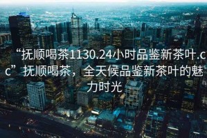 “撫順喝茶1130.24小時品鑒新茶葉.cc”撫順喝茶，全天候品鑒新茶葉的魅力時光