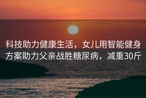 科技助力健康生活，女兒用智能健身方案助力父親戰(zhàn)勝糖尿病，減重30斤