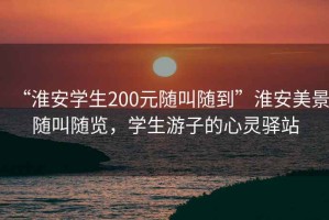 “淮安學(xué)生200元隨叫隨到”淮安美景隨叫隨覽，學(xué)生游子的心靈驛站