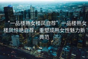 “一品樓熟女樓鳳自薦”一品樓熟女樓鳳驚艷自薦，重塑成熟女性魅力新典范