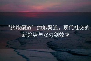 “約炮渠道”約炮渠道，現(xiàn)代社交的新趨勢與雙刃劍效應(yīng)