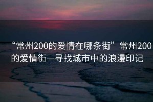 “常州200的愛(ài)情在哪條街”常州200的愛(ài)情街—尋找城市中的浪漫印記