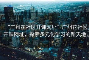 “廣州花社區(qū)開(kāi)課網(wǎng)址”廣州花社區(qū)開(kāi)課網(wǎng)址，探索多元化學(xué)習(xí)的新天地