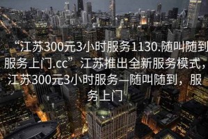 “江蘇300元3小時服務1130.隨叫隨到服務上門.cc”江蘇推出全新服務模式，江蘇300元3小時服務—隨叫隨到，服務上門