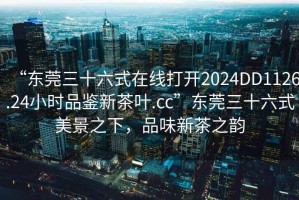 “東莞三十六式在線打開(kāi)2024DD1126.24小時(shí)品鑒新茶葉.cc”東莞三十六式美景之下，品味新茶之韻