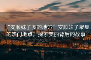“安順妹子多的地方”安順妹子聚集的熱門地點，探索美麗背后的故事