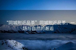 “同城附近品茶”同城附近品茶，一場與自然的邂逅
