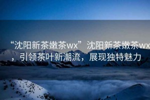 “沈陽新茶嫩茶wx”沈陽新茶嫩茶wx，引領茶葉新潮流，展現(xiàn)獨特魅力