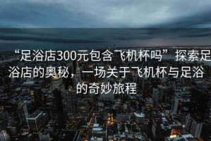“足浴店300元包含飛機杯嗎”探索足浴店的奧秘，一場關(guān)于飛機杯與足浴的奇妙旅程