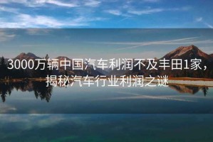 3000萬輛中國汽車利潤不及豐田1家，揭秘汽車行業(yè)利潤之謎