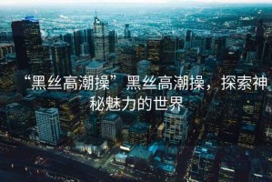 “黑絲高潮操”黑絲高潮操，探索神秘魅力的世界