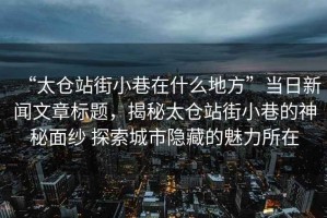 “太倉(cāng)站街小巷在什么地方”當(dāng)日新聞文章標(biāo)題，揭秘太倉(cāng)站街小巷的神秘面紗 探索城市隱藏的魅力所在