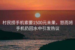 村民撈手機索要1500元未果，怒而將手機扔回水中引發(fā)熱議