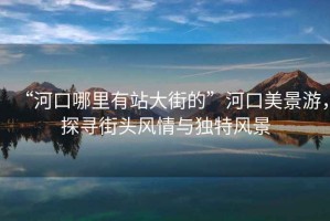 “河口哪里有站大街的”河口美景游，探尋街頭風(fēng)情與獨(dú)特風(fēng)景