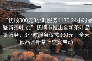 “撫順300元3小時(shí)服務(wù)1130.24小時(shí)品鑒新茶葉.cc”撫順市推出全新茶葉品鑒服務(wù)，3小時(shí)服務(wù)僅需300元，全天候品鑒新茶葉盛宴啟動