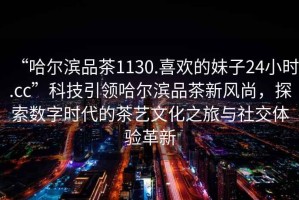 “哈爾濱品茶1130.喜歡的妹子24小時.cc”科技引領哈爾濱品茶新風尚，探索數(shù)字時代的茶藝文化之旅與社交體驗革新