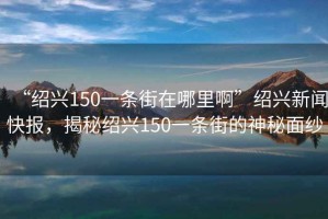 “紹興150一條街在哪里啊”紹興新聞快報，揭秘紹興150一條街的神秘面紗