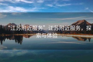 “江蘇附近服務(wù)”江蘇附近服務(wù)，探索與體驗(yàn)
