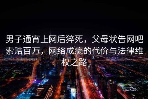 男子通宵上網(wǎng)后猝死，父母狀告網(wǎng)吧索賠百萬，網(wǎng)絡成癮的代價與法律維權之路