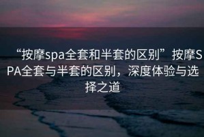 “按摩spa全套和半套的區(qū)別”按摩SPA全套與半套的區(qū)別，深度體驗與選擇之道
