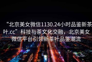 “北京美女微信1130.24小時(shí)品鑒新茶葉.cc”科技與茶文化交融，北京美女微信平臺(tái)引領(lǐng)新茶葉品鑒潮流
