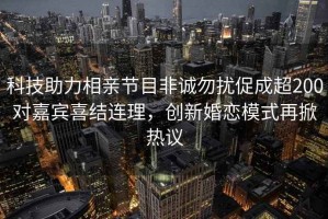 科技助力相親節(jié)目非誠勿擾促成超200對嘉賓喜結(jié)連理，創(chuàng)新婚戀模式再掀熱議