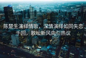 陳楚生演繹情歌，深情演繹如同失戀千回，歌壇新風(fēng)向引熱議