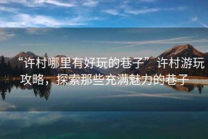 “許村哪里有好玩的巷子”許村游玩攻略，探索那些充滿魅力的巷子