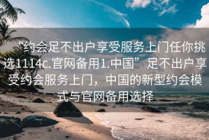 “約會(huì)足不出戶享受服務(wù)上門任你挑選1114c.官網(wǎng)備用1.中國”足不出戶享受約會(huì)服務(wù)上門，中國的新型約會(huì)模式與官網(wǎng)備用選擇