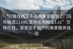 “空降在線足不出戶享受服務(wù)上門任你挑選1114b.官網(wǎng)永久地址1.cc”空降在線，享受足不出戶的美景服務(wù)體驗(yàn)