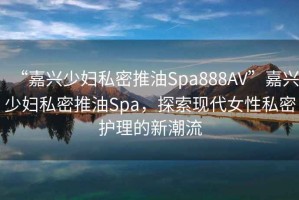 “嘉興少婦私密推油Spa888AV”嘉興少婦私密推油Spa，探索現(xiàn)代女性私密護(hù)理的新潮流