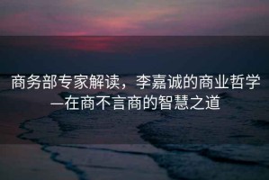 商務(wù)部專家解讀，李嘉誠(chéng)的商業(yè)哲學(xué)—在商不言商的智慧之道