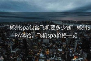 “郴州spa包含飛機(jī)要多少錢”郴州SPA體驗(yàn)，飛機(jī)spa價(jià)格一覽