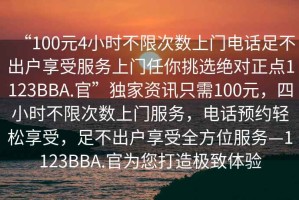 “100元4小時(shí)不限次數(shù)上門電話足不出戶享受服務(wù)上門任你挑選絕對(duì)正點(diǎn)1123BBA.官”獨(dú)家資訊只需100元，四小時(shí)不限次數(shù)上門服務(wù)，電話預(yù)約輕松享受，足不出戶享受全方位服務(wù)—1123BBA.官為您打造極致體驗(yàn)