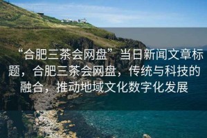 “合肥三茶會(huì)網(wǎng)盤”當(dāng)日新聞文章標(biāo)題，合肥三茶會(huì)網(wǎng)盤，傳統(tǒng)與科技的融合，推動(dòng)地域文化數(shù)字化發(fā)展