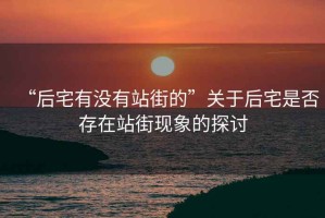 “后宅有沒有站街的”關(guān)于后宅是否存在站街現(xiàn)象的探討