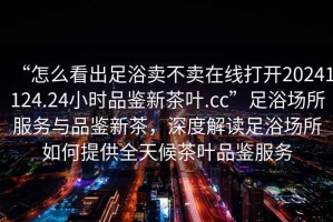“怎么看出足浴賣不賣在線打開20241124.24小時品鑒新茶葉.cc”足浴場所服務與品鑒新茶，深度解讀足浴場所如何提供全天候茶葉品鑒服務