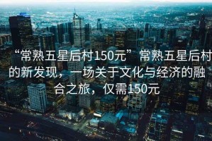 “常熟五星后村150元”常熟五星后村的新發(fā)現(xiàn)，一場關(guān)于文化與經(jīng)濟的融合之旅，僅需150元