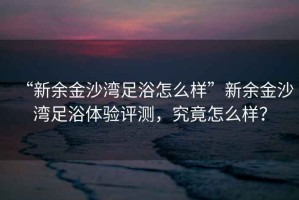 “新余金沙灣足浴怎么樣”新余金沙灣足浴體驗(yàn)評測，究竟怎么樣？