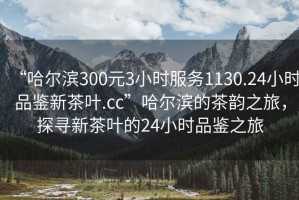 “哈爾濱300元3小時(shí)服務(wù)1130.24小時(shí)品鑒新茶葉.cc”哈爾濱的茶韻之旅，探尋新茶葉的24小時(shí)品鑒之旅
