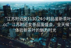 “江蘇附近女1130.24小時品鑒新茶葉.cc”江蘇附近女茶品鑒盛會，全天候體驗(yàn)新茶葉的魅力時光