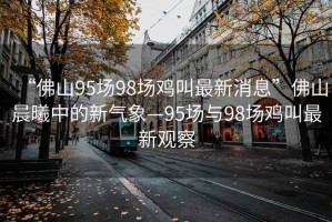 “佛山95場(chǎng)98場(chǎng)雞叫最新消息”佛山晨曦中的新氣象—95場(chǎng)與98場(chǎng)雞叫最新觀察