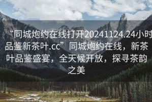 “同城炮約在線打開20241124.24小時(shí)品鑒新茶葉.cc”同城炮約在線，新茶葉品鑒盛宴，全天候開放，探尋茶韻之美