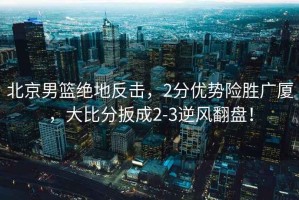 北京男籃絕地反擊，2分優(yōu)勢險(xiǎn)勝廣廈，大比分扳成2-3逆風(fēng)翻盤！