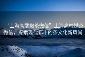 “上海高端嫩茶微信”上海高端嫩茶微信，探索現(xiàn)代都市的茶文化新風(fēng)尚