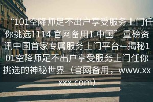 “101空降師足不出戶享受服務(wù)上門任你挑選1114.官網(wǎng)備用1.中國”重磅資訊中國首家專屬服務(wù)上門平臺—揭秘101空降師足不出戶享受服務(wù)上門任你挑選的神秘世界（官網(wǎng)備用，www.xxxxx.com）