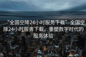“全國空降24小時服務(wù)下載”全國空降24小時服務(wù)下載，重塑數(shù)字時代的服務(wù)體驗