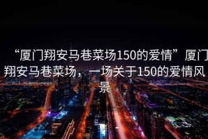 “廈門翔安馬巷菜場(chǎng)150的愛情”廈門翔安馬巷菜場(chǎng)，一場(chǎng)關(guān)于150的愛情風(fēng)景